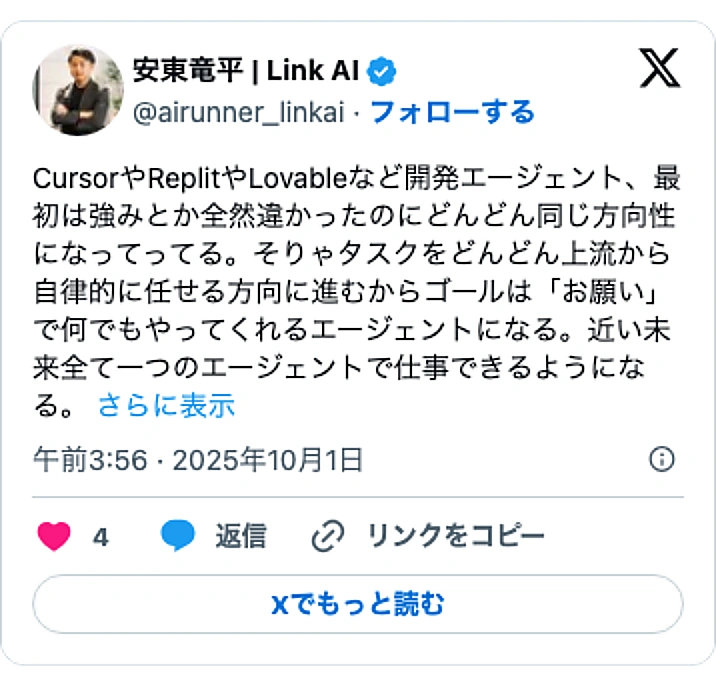 @airunner_linkaiのXポスト: CursorやReplitやLovableなど開発エージェント、最初は強みとか全然違かったのにどんどん同じ方向性になってってる。そりゃタスクをどんどん上流から自律的に任せる方向に進むからゴールは「お願い」で何でもやってくれるエージェントになる。近い未来全て一つのエージェントで仕…