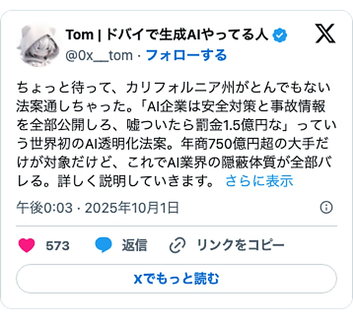 @0x__tomのXポスト: ちょっと待って、カリフォルニア州がとんでもない法案通しちゃった。「AI企業は安全対策と事故情報を全部公開しろ、嘘ついたら罰金1.5億円な」っていう世界初のAI透明化法案。年商750億円超の大手だけが対象だけど、これでAI業界の隠蔽体質が全部バレる。詳しく説明していきます。…