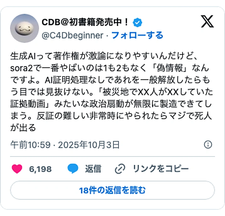 @C4DbeginnerのXポスト: 生成AIって著作権が激論になりやすいんだけど、sora2で一番やばいのは1も2もなく「偽情報」なんですよ。AI証明処理なしであれを一般解放したらもう目では見抜けない。「被災地でXX人がXXしていた証拠動画」みたいな政治扇動が無限に製造できてしまう。反証の難しい非常時にやられたら…