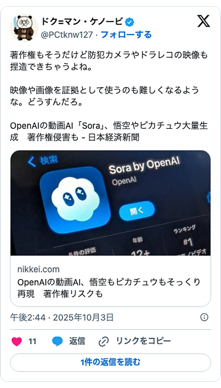 @PCtknw127のXポスト: 著作権もそうだけど防犯カメラやドラレコの映像も捏造できちゃうよね。 映像や画像を証拠として使うのも難しくなるような。どうすんだろ。 OpenAIの動画AI「Sora」、悟空やピカチュウ大量生成 著作権侵害も - 日本経済新聞 https://t.co/AhBevte7dq