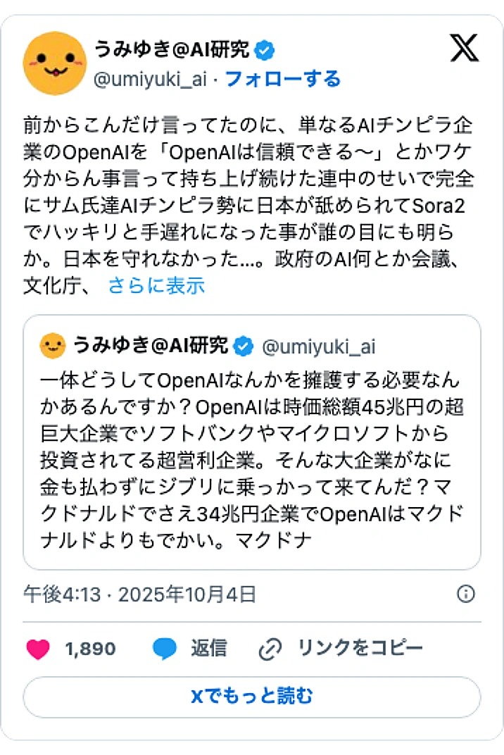 @umiyuki_aiのXポスト: 前からこんだけ言ってたのに、単なるAIチンピラ企業のOpenAIを「OpenAIは信頼できる~」とかワケ分からん事言って持ち上げ続けた連中のせいで完全にサム氏達AIチンピラ勢に日本が舐められてSora2でハッキリと手遅れになった事が誰の目にも明らか。日本を守れなかった…。政府の…
