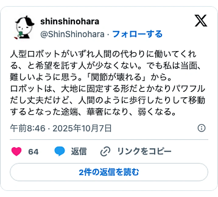 @ShinShinoharaのXポスト: 人型ロボットがいずれ人間の代わりに働いてくれる、と希望を託す人が少なくない。でも私は当面、難しいように思う。「関節が壊れる」から。 ロボットは、大地に固定する形だとかなりパワフルだし丈夫だけど、人間のように歩行したりして移動するとなった途端、華奢になり、弱くなる。