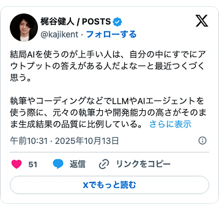 @kajikentのXポスト: 結局AIを使うのが上手い人は、自分の中にすでにアウトプットの答えがある人だよなーと最近つくづく思う。 執筆やコーディングなどでLLMやAIエージェントを使う際に、元々の執筆力や開発能力の高さがそのまま生成結果の品質に比例している。…