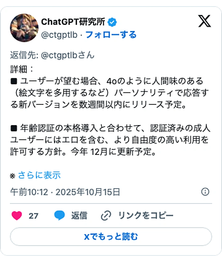 @ctgptlbのXポスト: 詳細: ■ ユーザーが望む場合、4oのように人間味のある(絵文字を多用するなど)パーソナリティで応答する新バージョンを数週間以内にリリース予定。 ■ 年齢認証の本格導入と合わせて、認証済みの成人ユーザーにはエロを含む、より自由度の高い利用を許可する方針。今年 12月に更新予定…
