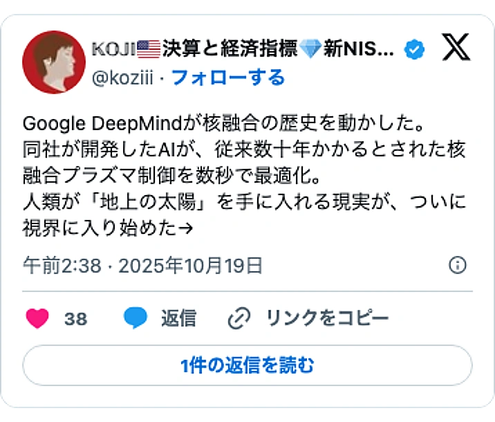 @koziiiのXポスト: Google DeepMindが核融合の歴史を動かした。 同社が開発したAIが、従来数十年かかるとされた核融合プラズマ制御を数秒で最適化。 人類が「地上の太陽」を手に入れる現実が、ついに視界に入り始めた→