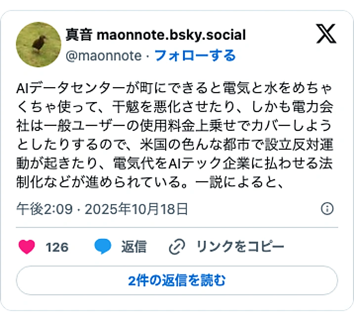 @maonnoteのXポスト: AIデータセンターが町にできると電気と水をめちゃくちゃ使って、干魃を悪化させたり、しかも電力会社は一般ユーザーの使用料金上乗せでカバーしようとしたりするので、米国の色んな都市で設立反対運動が起きたり、電気代をAIテック企業に払わせる法制化などが進められている。一説によると、