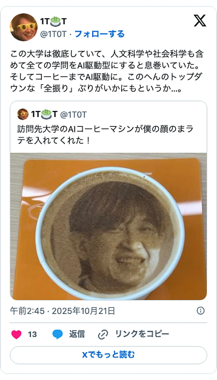 @1T0TのXポスト: この大学は徹底していて、人文科学や社会科学も含めて全ての学問をAI駆動型にすると息巻いていた。そしてコーヒーまでAI駆動に。このへんのトップダウンな「全振り」ぶりがいかにもというか…。 https://t.co/00tXZbLYmn