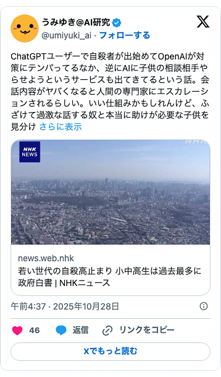 @umiyuki_aiのXポスト: ChatGPTユーザーで自殺者が出始めてOpenAIが対策にテンパってるなか、逆にAIに子供の相談相手やらせようというサービスも出てきてるという話。会話内容がヤバくなると人間の専門家にエスカレーションされるらしい。いい仕組みかもしれんけど、ふざけて過激な話する奴と本当に助けが必…