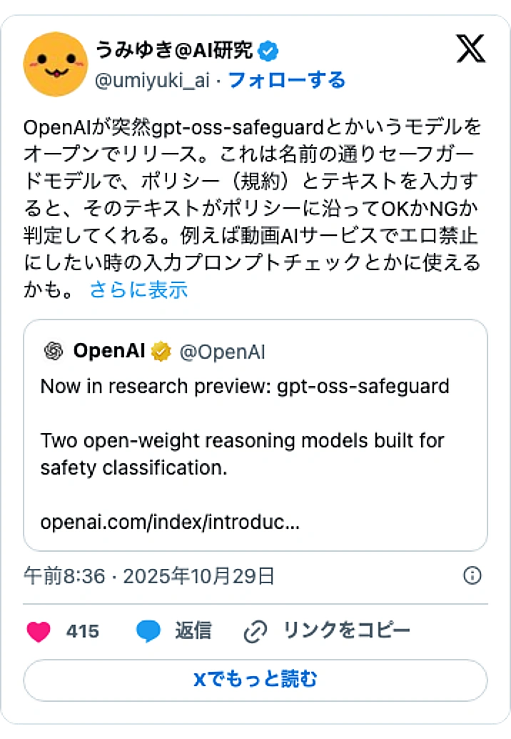 @umiyuki_aiのXポスト: OpenAIが突然gpt-oss-safeguardとかいうモデルをオープンでリリース。これは名前の通りセーフガードモデルで、ポリシー(規約)とテキストを入力すると、そのテキストがポリシーに沿ってOKかNGか判定してくれる。例えば動画AIサービスでエロ禁止にしたい時の入力プロン…
