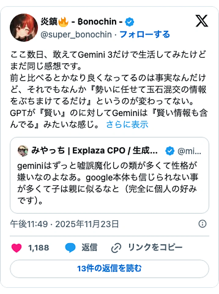 @super_bonochinのXポスト: ここ数日、敢えてGemini 3だけで生活してみたけどまだ同じ感想です。 前と比べるとかなり良くなってるのは事実なんだけど、それでもなんか『勢いに任せて玉石混交の情報をぶちまけてるだけ』というのが変わってない。 GPTが『賢い』のに対してGeminiは『賢い情報も含んでる』みた…