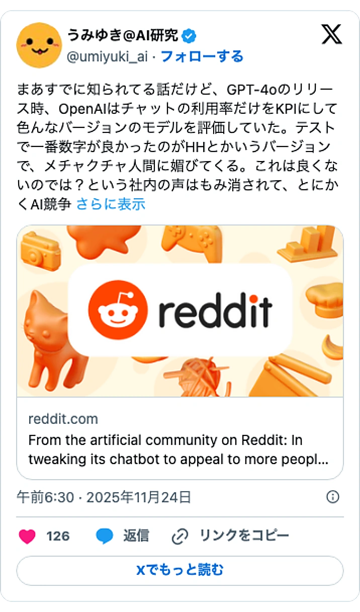 @umiyuki_aiのXポスト: まあすでに知られてる話だけど、GPT-4oのリリース時、OpenAIはチャットの利用率だけをKPIにして色んなバージョンのモデルを評価していた。テストで一番数字が良かったのがHHとかいうバージョンで、メチャクチャ人間に媚びてくる。これは良くないのでは?という社内の声はもみ消され…
