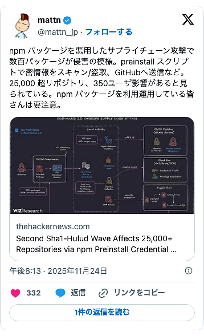 @mattn_jpのXポスト: npm パッケージを悪用したサプライチェーン攻撃で数百パッケージが侵害の模様。preinstall スクリプトで密情報をスキャン/盗取、GitHubへ送信など。25,000 超リポジトリ、350ユーザ影響があると見られている。npm パッケージを利用運用している皆さんは要注意…