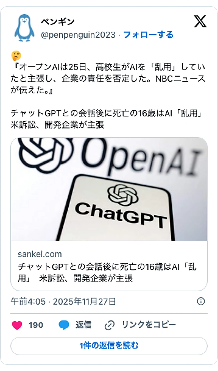 @penpenguin2023のXポスト: 🤔 『オープンAIは25日、高校生がAIを「乱用」していたと主張し、企業の責任を否定した。NBCニュースが伝えた。』 チャットGPTとの会話後に死亡の16歳はAI「乱用」 米訴訟、開発企業が主張 https://t.co/ufBR4xdNWD