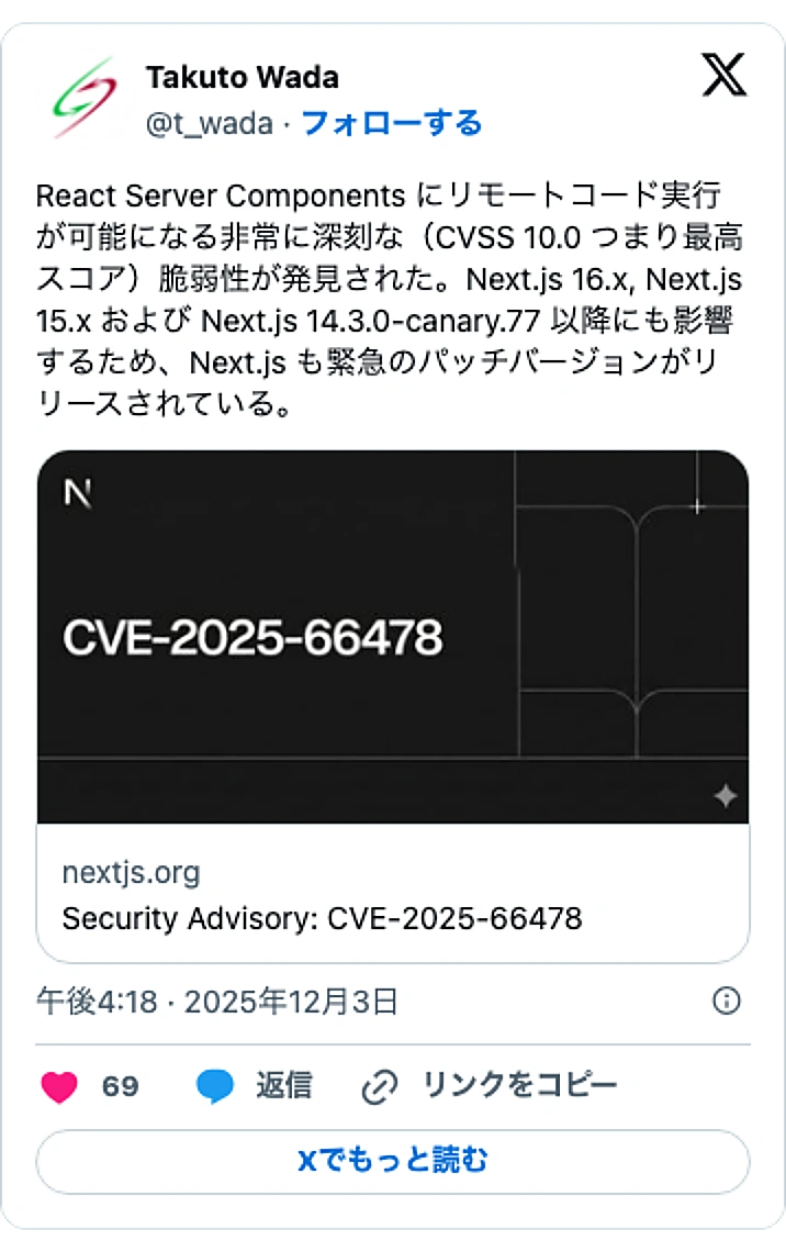 @t_wadaのXポスト: React Server Components にリモートコード実行が可能になる非常に深刻な（CVSS 10.0 つまり最高スコア）脆弱性が発見された。Next.js 16.x, Next.js 15.x および Next.js 14.3.0-canary.77 以降にも影響す…