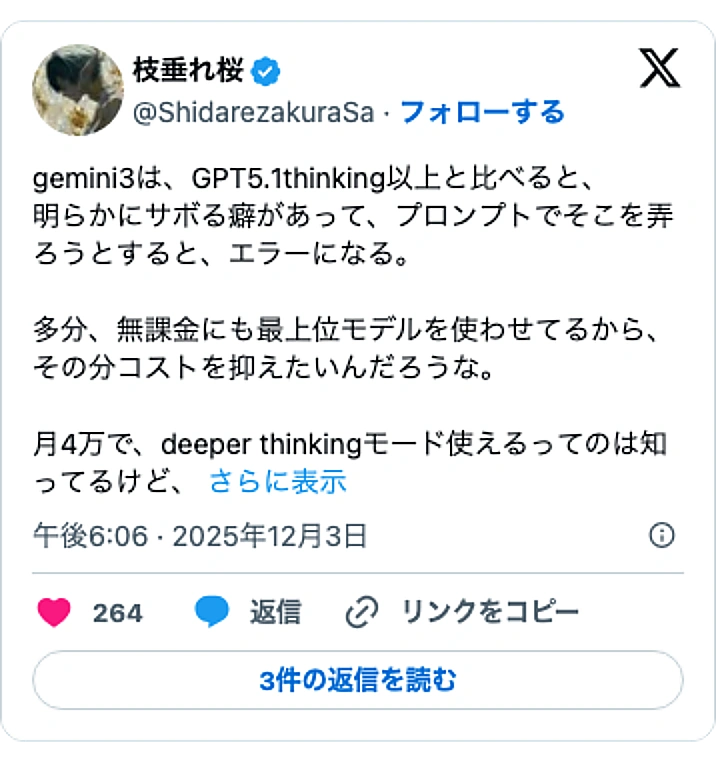 @ShidarezakuraSaのXポスト: gemini3は、GPT5.1thinking以上と比べると、 明らかにサボる癖があって、プロンプトでそこを弄ろうとすると、エラーになる。 多分、無課金にも最上位モデルを使わせてるから、その分コストを抑えたいんだろうな。 月4万で、deeper thinkingモード使えるって…