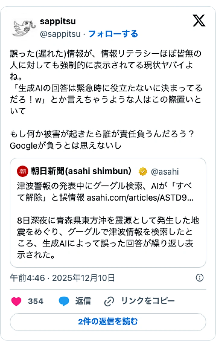 @sappitsuのXポスト: 誤った(遅れた)情報が、情報リテラシーほぼ皆無の人に対しても強制的に表示されてる現状ヤバイよね。 「生成Alの回答は緊急時に役立たないに決まってるだろ!w」とか言えちゃうような人はこの際置いといて もし何か被害が起きたら誰が責任負うんだろう?Googleが負うとは思えないし h…