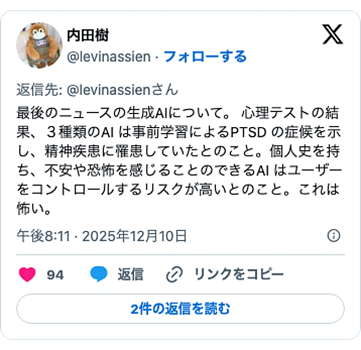 @levinassienのXポスト: 最後のニュースの生成AIについて。 心理テストの結果、3種類のAI は事前学習によるPTSD の症候を示し、精神疾患に罹患していたとのこと。個人史を持ち、不安や恐怖を感じることのできるAI はユーザーをコントロールするリスクが高いとのこと。これは怖い。