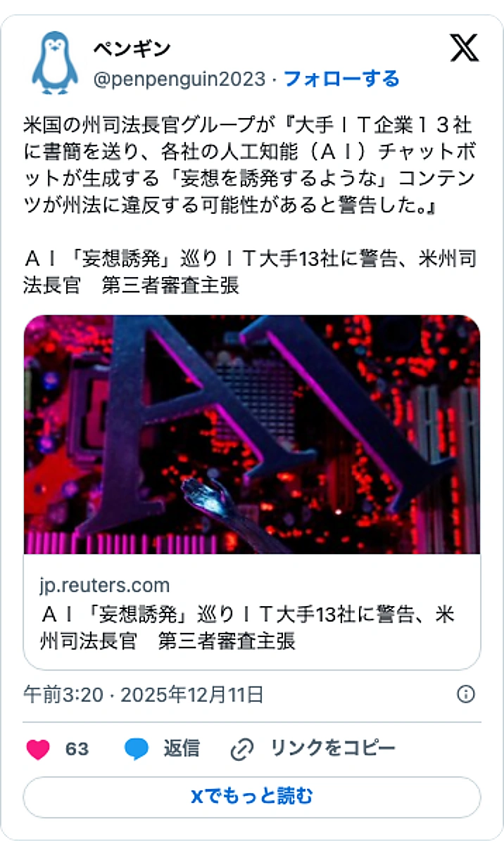 @penpenguin2023のXポスト: 米国の州司法長官グループが『大手IT企業13社に書簡を送り、各社の人工知能(AI)チャットボットが生成する「妄想を誘発するような」コンテンツが州法に違反する可能性があると警告した。』 AI「妄想誘発」巡りIT大手13社に警告、米州司法長官 第三者審査主張 https://t.c…